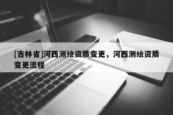 [吉林省]河西測繪資質變更，河西測繪資質變更流程