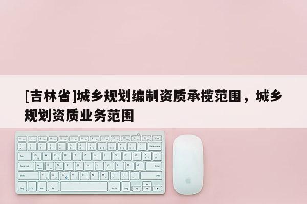 [吉林省]城鄉(xiāng)規(guī)劃編制資質(zhì)承攬范圍，城鄉(xiāng)規(guī)劃資質(zhì)業(yè)務(wù)范圍