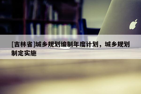 [吉林省]城鄉規劃編制年度計劃，城鄉規劃制定實施
