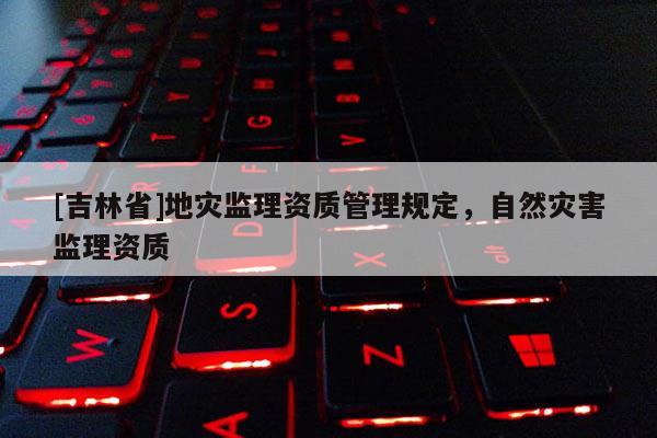 [吉林省]地災(zāi)監(jiān)理資質(zhì)管理規(guī)定，自然災(zāi)害監(jiān)理資質(zhì)
