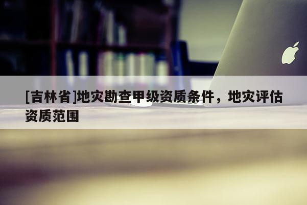[吉林省]地災勘查甲級資質條件，地災評估資質范圍