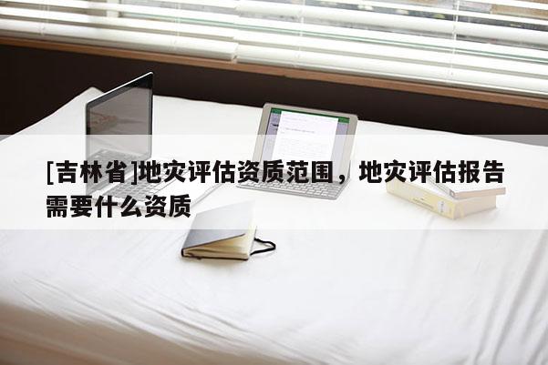 [吉林省]地災評估資質范圍，地災評估報告需要什么資質