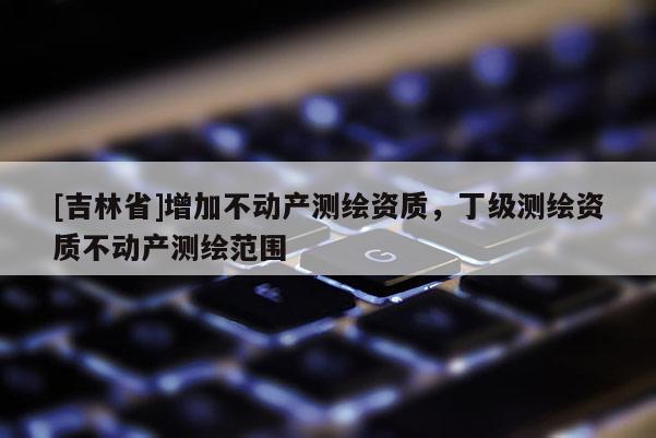 [吉林省]增加不動產(chǎn)測繪資質，丁級測繪資質不動產(chǎn)測繪范圍