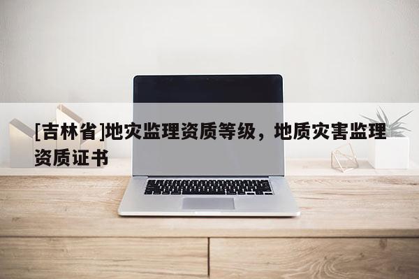 [吉林省]地災監理資質等級，地質災害監理資質證書
