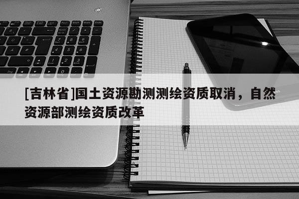 [吉林省]國土資源勘測測繪資質取消，自然資源部測繪資質改革