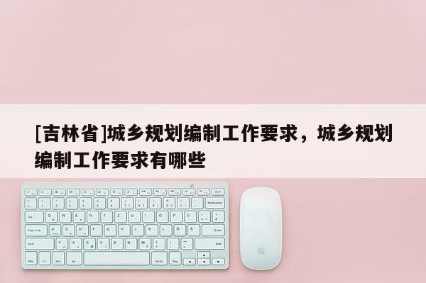 [吉林省]城鄉(xiāng)規(guī)劃編制工作要求，城鄉(xiāng)規(guī)劃編制工作要求有哪些