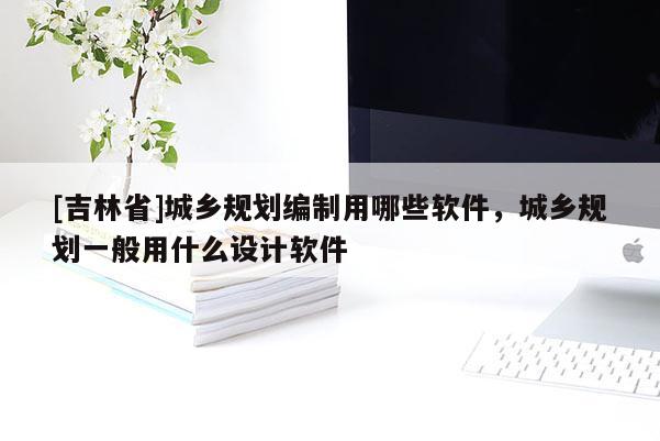 [吉林省]城鄉(xiāng)規(guī)劃編制用哪些軟件，城鄉(xiāng)規(guī)劃一般用什么設計軟件