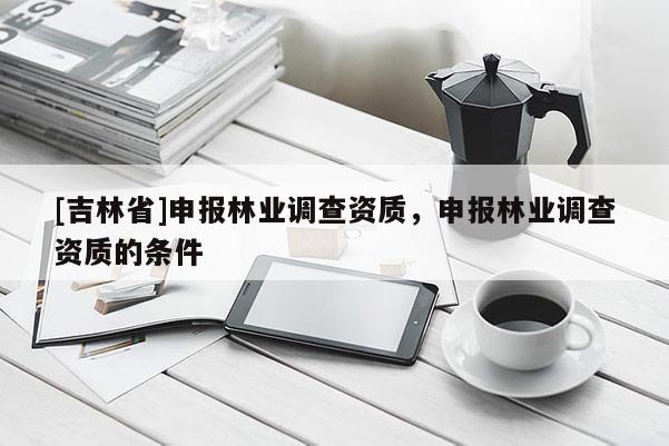 [吉林省]申報(bào)林業(yè)調(diào)查資質(zhì)，申報(bào)林業(yè)調(diào)查資質(zhì)的條件