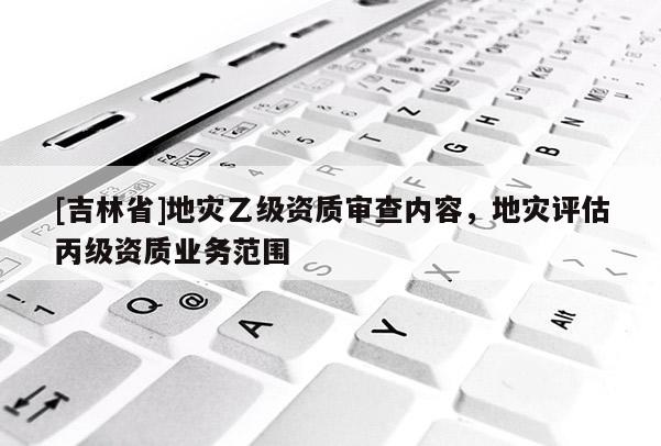 [吉林省]地災乙級資質審查內容，地災評估丙級資質業務范圍