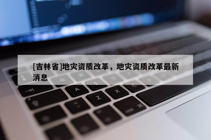 [吉林省]地災資質改革，地災資質改革最新消息