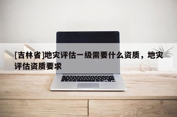 [吉林省]地災評估一級需要什么資質，地災評估資質要求