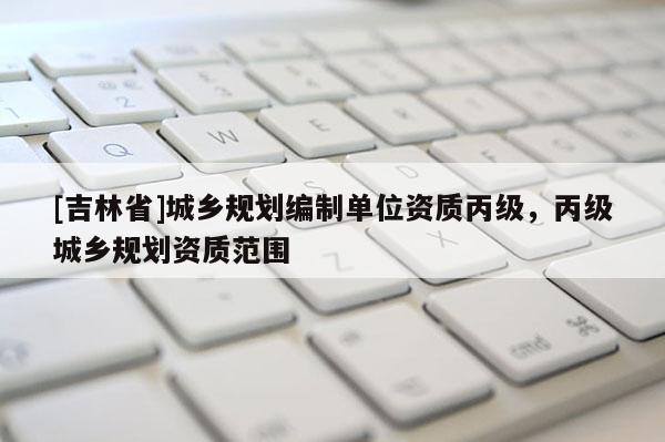 [吉林省]城鄉規劃編制單位資質丙級，丙級城鄉規劃資質范圍