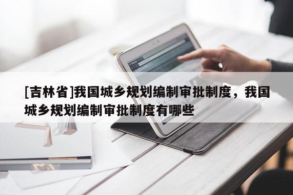 [吉林省]我國城鄉(xiāng)規(guī)劃編制審批制度，我國城鄉(xiāng)規(guī)劃編制審批制度有哪些