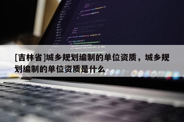 [吉林省]城鄉(xiāng)規(guī)劃編制的單位資質(zhì)，城鄉(xiāng)規(guī)劃編制的單位資質(zhì)是什么