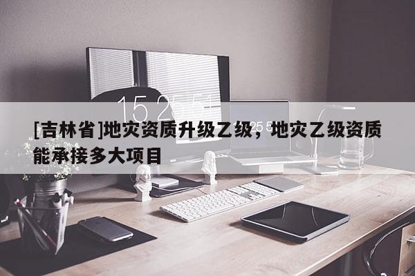 [吉林省]地災資質升級乙級，地災乙級資質能承接多大項目