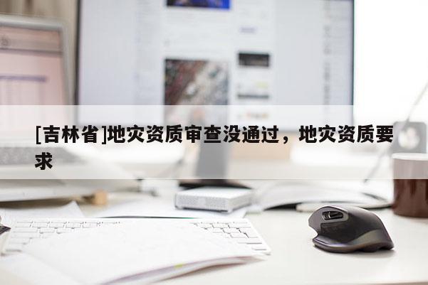[吉林省]地災資質審查沒通過，地災資質要求
