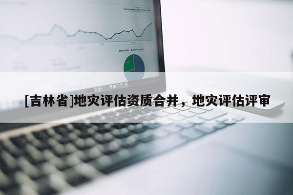 [吉林省]地災評估資質合并，地災評估評審