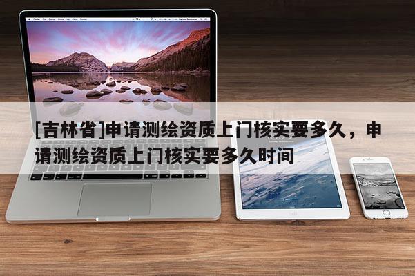 [吉林省]申請測繪資質上門核實要多久，申請測繪資質上門核實要多久時間