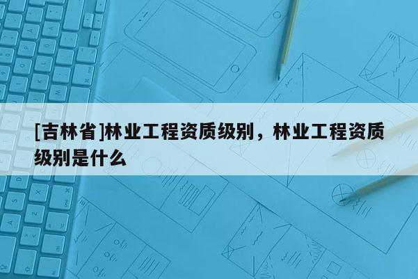 [吉林省]林業工程資質級別，林業工程資質級別是什么