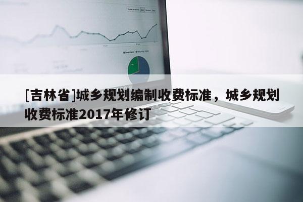 [吉林省]城鄉(xiāng)規(guī)劃編制收費標準，城鄉(xiāng)規(guī)劃收費標準2017年修訂