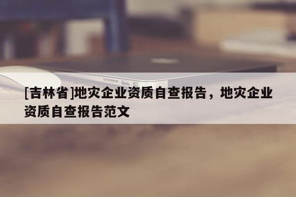 [吉林省]地災企業資質自查報告，地災企業資質自查報告范文