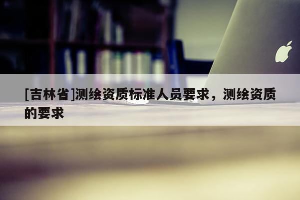 [吉林省]測(cè)繪資質(zhì)標(biāo)準(zhǔn)人員要求，測(cè)繪資質(zhì)的要求