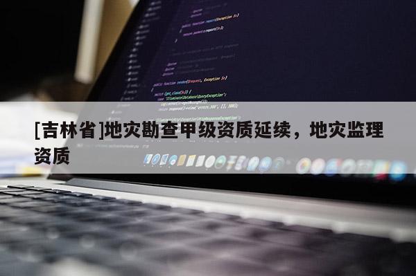 [吉林省]地災勘查甲級資質延續，地災監理資質