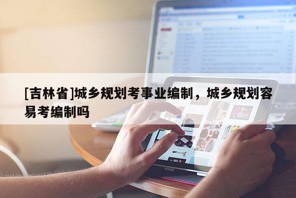 [吉林省]城鄉(xiāng)規(guī)劃考事業(yè)編制，城鄉(xiāng)規(guī)劃容易考編制嗎