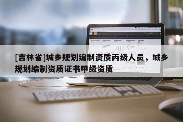 [吉林省]城鄉規劃編制資質丙級人員，城鄉規劃編制資質證書甲級資質