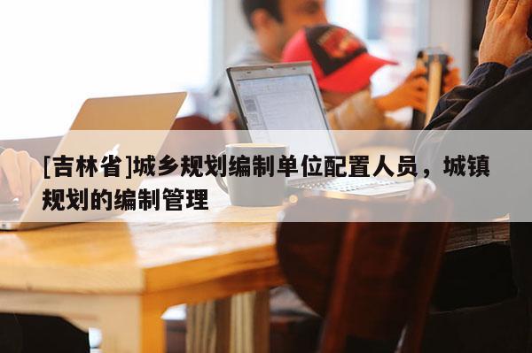 [吉林省]城鄉規劃編制單位配置人員，城鎮規劃的編制管理
