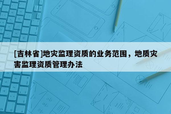 [吉林省]地災監理資質的業務范圍，地質災害監理資質管理辦法