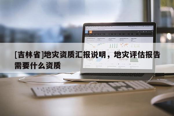 [吉林省]地災資質匯報說明，地災評估報告需要什么資質