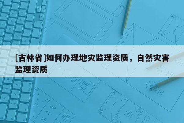 [吉林省]如何辦理地災(zāi)監(jiān)理資質(zhì)，自然災(zāi)害監(jiān)理資質(zhì)