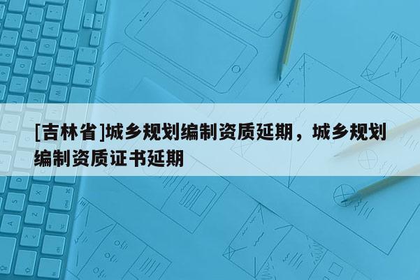 [吉林省]城鄉規劃編制資質延期，城鄉規劃編制資質證書延期