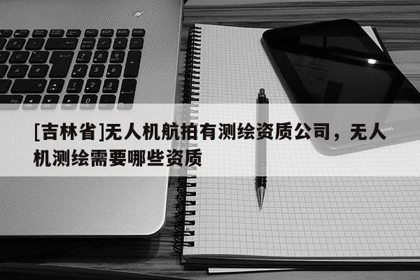 [吉林省]無人機航拍有測繪資質公司，無人機測繪需要哪些資質