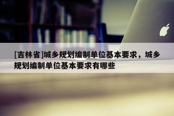 [吉林省]城鄉(xiāng)規(guī)劃編制單位基本要求，城鄉(xiāng)規(guī)劃編制單位基本要求有哪些