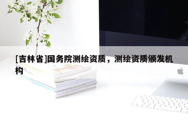 [吉林省]國(guó)務(wù)院測(cè)繪資質(zhì)，測(cè)繪資質(zhì)頒發(fā)機(jī)構(gòu)