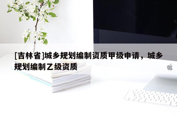 [吉林省]城鄉規劃編制資質甲級申請，城鄉規劃編制乙級資質
