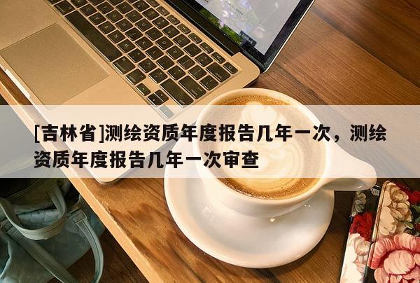[吉林省]測繪資質年度報告幾年一次，測繪資質年度報告幾年一次審查