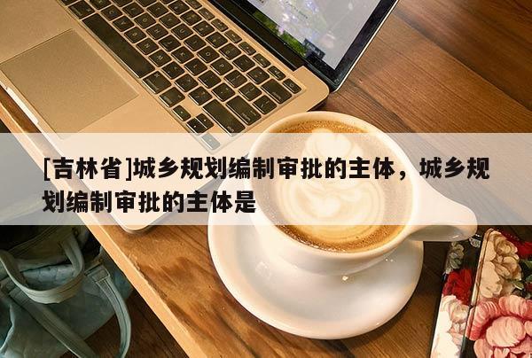[吉林省]城鄉規劃編制審批的主體，城鄉規劃編制審批的主體是