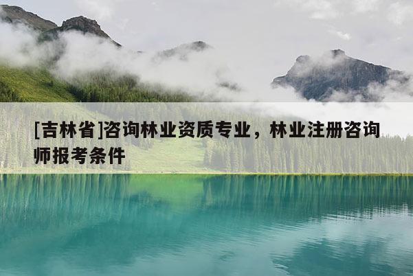 [吉林省]咨詢林業資質專業，林業注冊咨詢師報考條件