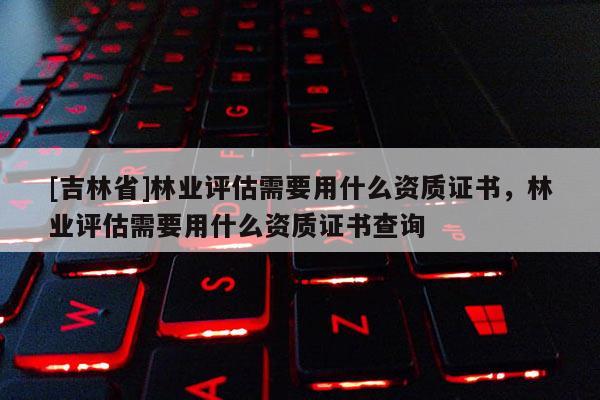 [吉林省]林業評估需要用什么資質證書，林業評估需要用什么資質證書查詢