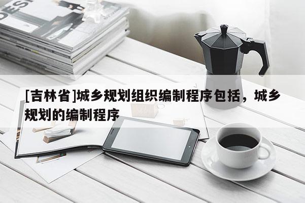 [吉林省]城鄉規劃組織編制程序包括，城鄉規劃的編制程序
