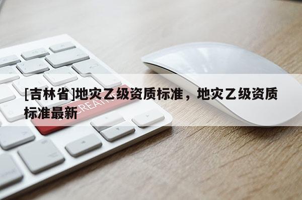 [吉林省]地災乙級資質標準，地災乙級資質標準最新