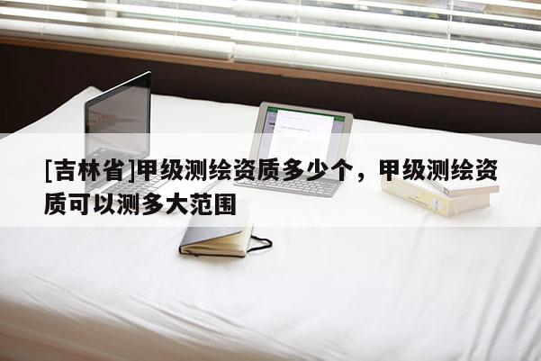 [吉林省]甲級(jí)測(cè)繪資質(zhì)多少個(gè)，甲級(jí)測(cè)繪資質(zhì)可以測(cè)多大范圍