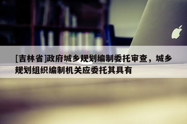 [吉林省]政府城鄉規劃編制委托審查，城鄉規劃組織編制機關應委托其具有