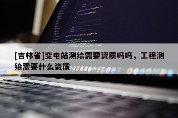 [吉林省]變電站測繪需要資質(zhì)嗎嗎，工程測繪需要什么資質(zhì)