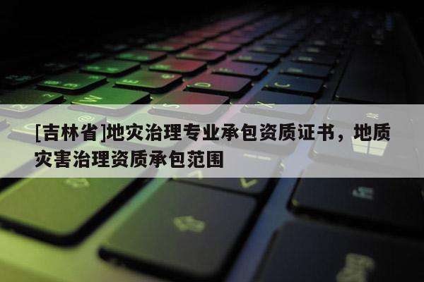 [吉林省]地災(zāi)治理專業(yè)承包資質(zhì)證書(shū)，地質(zhì)災(zāi)害治理資質(zhì)承包范圍