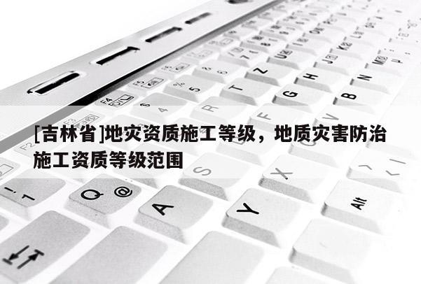[吉林省]地災資質施工等級，地質災害防治施工資質等級范圍