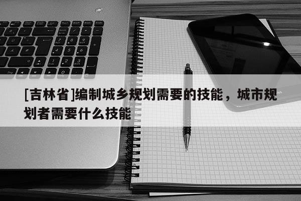 [吉林省]編制城鄉(xiāng)規(guī)劃需要的技能，城市規(guī)劃者需要什么技能